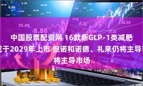 中国股票配资网 16款新GLP-1类减肥药或于2029年上市 但诺和诺德、礼来仍将主导市场