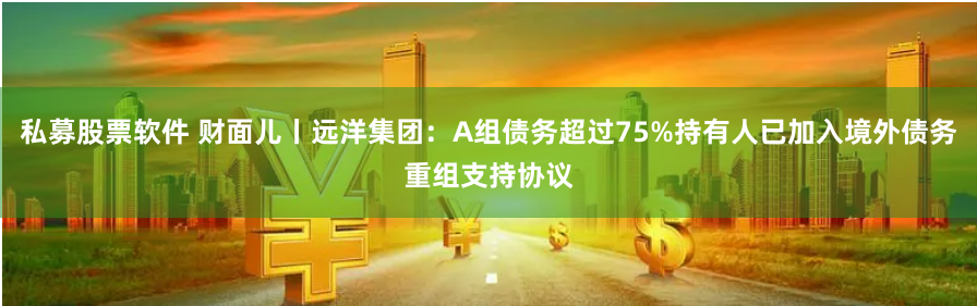 私募股票软件 财面儿丨远洋集团：A组债务超过75%持有人已加入境外债务重组支持协议