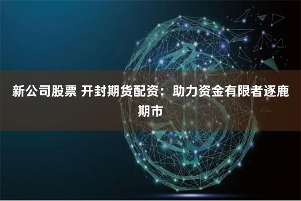 新公司股票 开封期货配资：助力资金有限者逐鹿期市