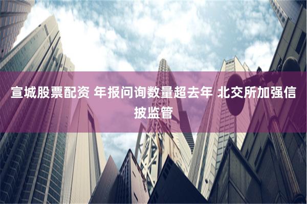 宣城股票配资 年报问询数量超去年 北交所加强信披监管