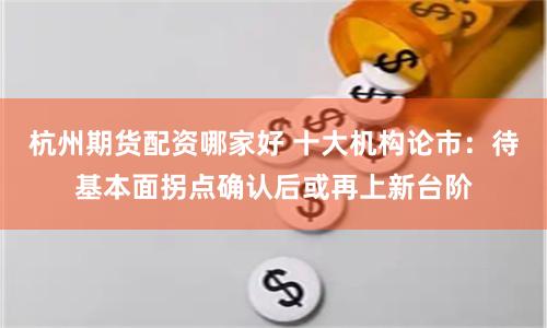 杭州期货配资哪家好 十大机构论市：待基本面拐点确认后或再上新台阶