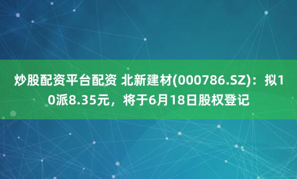 炒股配资平台配资 北新建材(000786.SZ)：拟10派8.35元，将于6月18日股权登记