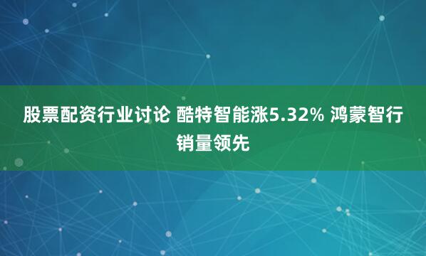 股票配资行业讨论 酷特智能涨5.32% 鸿蒙智行销量领先