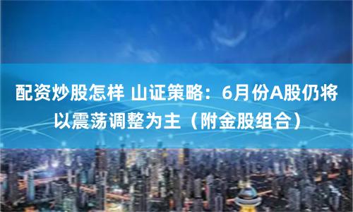 配资炒股怎样 山证策略：6月份A股仍将以震荡调整为主（附金股组合）