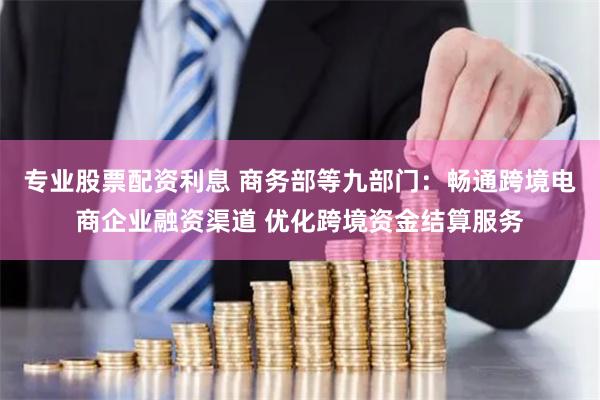 专业股票配资利息 商务部等九部门：畅通跨境电商企业融资渠道 优化跨境资金结算服务