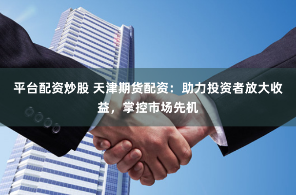 平台配资炒股 天津期货配资：助力投资者放大收益，掌控市场先机