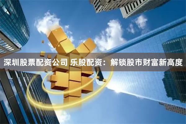 深圳股票配资公司 乐股配资：解锁股市财富新高度
