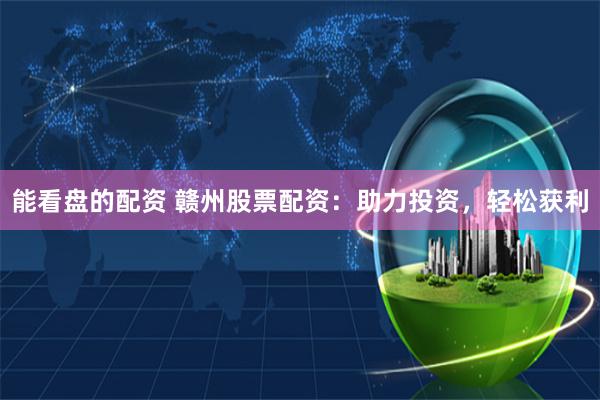 能看盘的配资 赣州股票配资：助力投资，轻松获利