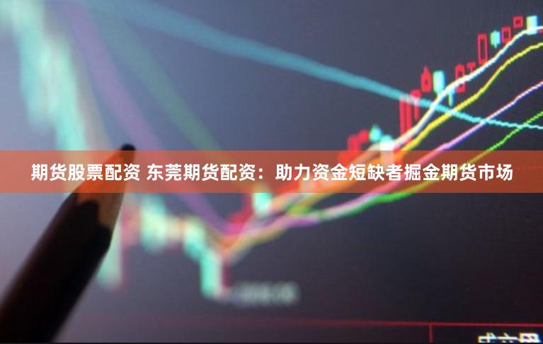 期货股票配资 东莞期货配资：助力资金短缺者掘金期货市场