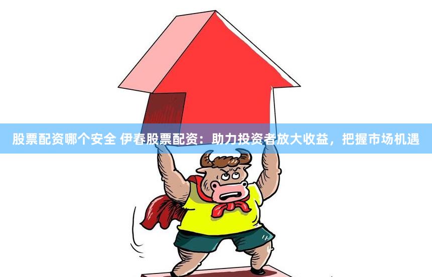 股票配资哪个安全 伊春股票配资：助力投资者放大收益，把握市场机遇