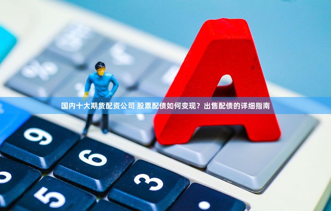 国内十大期货配资公司 股票配债如何变现？出售配债的详细指南
