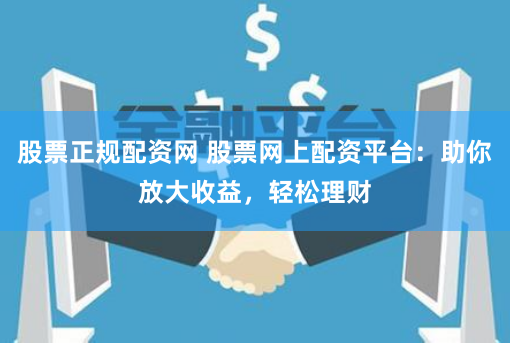 股票正规配资网 股票网上配资平台：助你放大收益，轻松理财