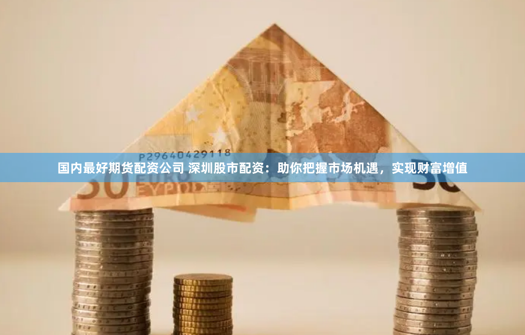 国内最好期货配资公司 深圳股市配资：助你把握市场机遇，实现财富增值