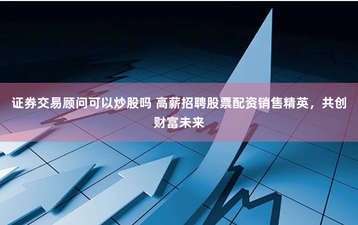 证券交易顾问可以炒股吗 高薪招聘股票配资销售精英，共创财富未来