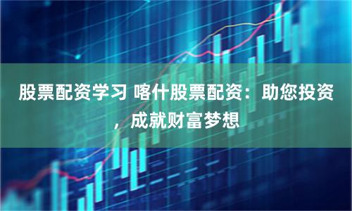 股票配资学习 喀什股票配资：助您投资，成就财富梦想
