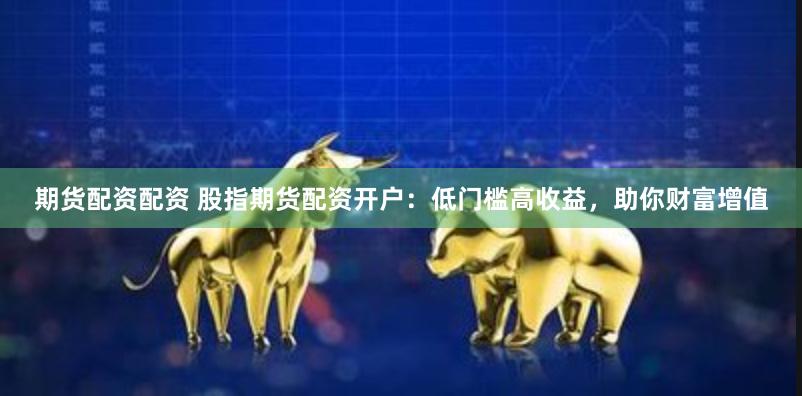 期货配资配资 股指期货配资开户：低门槛高收益，助你财富增值
