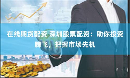在线期货配资 深圳股票配资：助你投资腾飞，把握市场先机