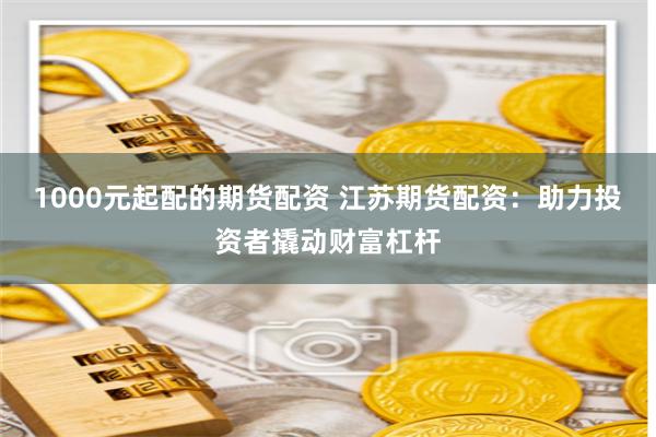 1000元起配的期货配资 江苏期货配资：助力投资者撬动财富杠杆