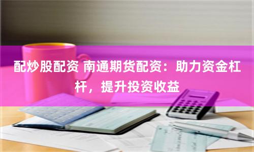 配炒股配资 南通期货配资：助力资金杠杆，提升投资收益