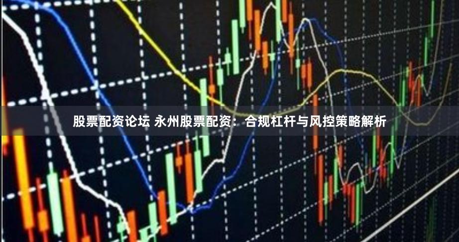 股票配资论坛 永州股票配资：合规杠杆与风控策略解析