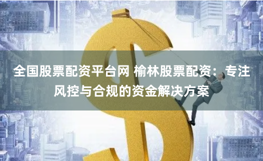 全国股票配资平台网 榆林股票配资：专注风控与合规的资金解决方案
