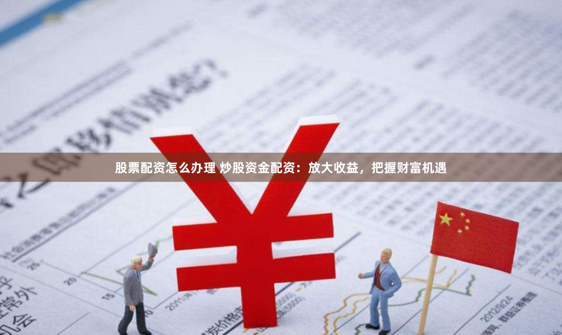 股票配资怎么办理 炒股资金配资:放大收益,把握财富机遇