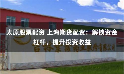 太原股票配资 上海期货配资：解锁资金杠杆，提升投资收益