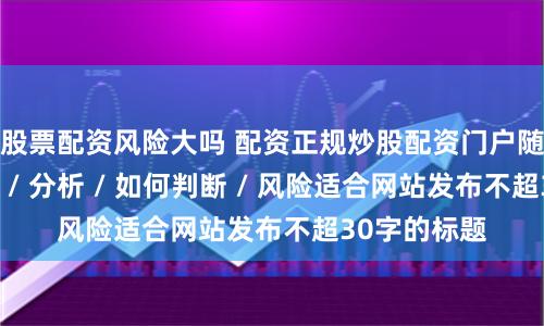 股票配资风险大吗 配资正规炒股配资门户随机生成介绍 / 分析 / 如何判断 / 风险适合网站发布不超30字的标题