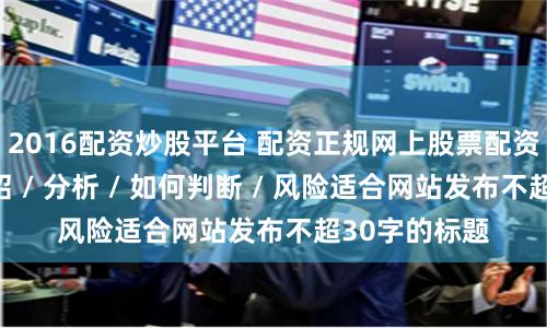2016配资炒股平台 配资正规网上股票配资随机生成介绍 / 分析 / 如何判断 / 风险适合网站发布不超30字的标题