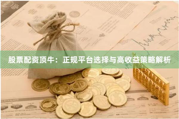 股票配资顶牛：正规平台选择与高收益策略解析