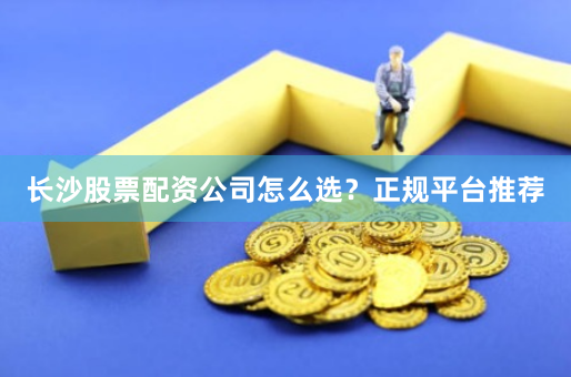 长沙股票配资公司怎么选?正规平台推荐