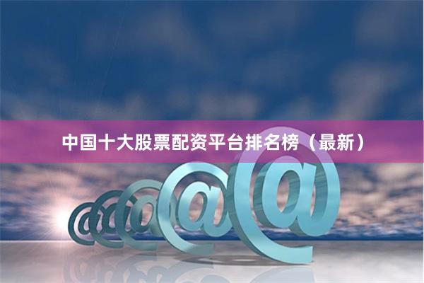 中国十大股票配资平台排名榜（最新）